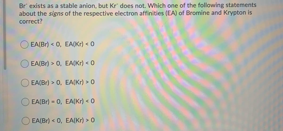 Br exists as a stable anion, but Kr does not. Which one of the following statements
about the signs of the respective electron affinities (EA) of Bromine and Krypton is
correct?
O EA(Br) < 0,
O EA(Br) > 0,
EA(Kr) < 0
EA(Kr) < 0
EA(Br) > 0, EA(Kr) > 0
EA(Br) = 0, EA(Kr) < 0
EA(Br) <0, EA(Kr) > 0