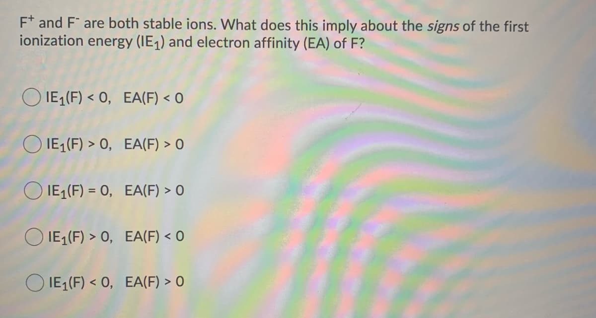 F and F are both stable ions. What does this imply about the signs of the first
ionization energy (IE₁) and electron affinity (EA) of F?
IE₁ (F) <0, EA(F) < 0
IE₁ (F) > 0, EA(F) > 0
IE₁ (F) = 0, EA(F) > 0
IE₁ (F) > 0, EA(F) < 0
IE₁ (F) <0, EA(F) > 0