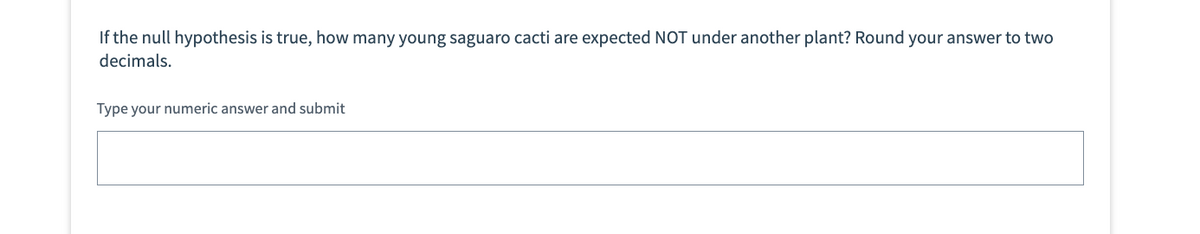 If the null hypothesis is true, how many young saguaro cacti are expected NOT under another plant? Round your answer to two
decimals.
Type your numeric answer and submit