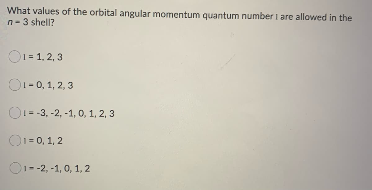 What values of the orbital angular momentum quantum number 1 are allowed in the
n = 3 shell?
1 = 1, 2, 3
1 = 0, 1, 2, 3
1 = -3, -2, -1, 0, 1, 2, 3
1 = 0, 1, 2
1-2, -1, 0, 1, 2