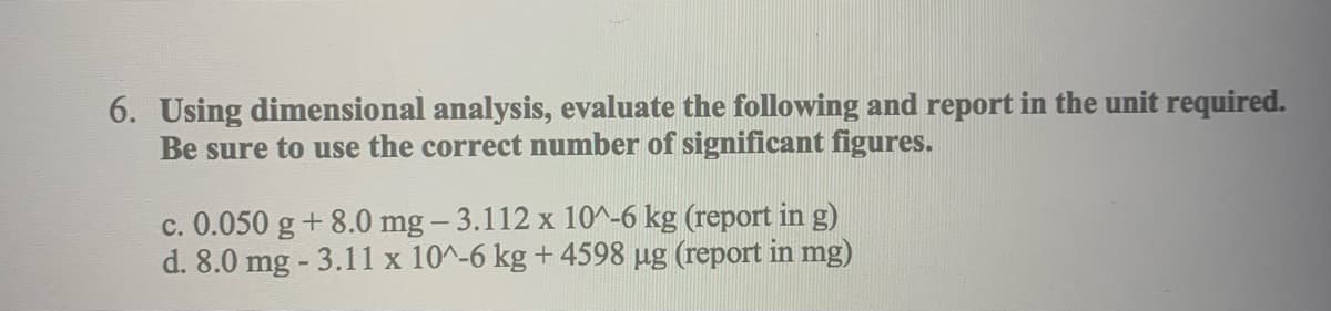 6. Using dimensional analysis, evaluate the following and report in the unit required.
Be sure to use the correct number of significant figures.
c. 0.050 g +8.0 mg-3.112 x 10^-6 kg (report in g)
d. 8.0 mg-3.11 x 10^-6 kg +4598 µg (report in mg)