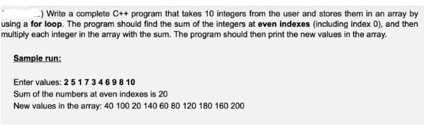 ) Write a complete C++ program that takes 10 integers from the user and stores them in an array by
using a for loop. The program should find the sum of the integers at even indexes (including index 0), and then
multiply each integer in the array with the sum. The program should then print the new values in the array.
Sample run:
Enter values: 2 5 1734698 10
Sum of the numbers at even indexes is 20
New values in the array: 40 100 20 140 60 80 120 180 160 200