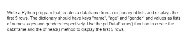 Write a Python program that creates a dataframe from a dictionary of lists and displays the
first 5 rows. The dictionary should have keys "name", "age" and "gender" and values as lists
of names, ages and genders respectively. Use the pd.DataFrame() function to create the
dataframe and the df.head() method to display the first 5 rows.