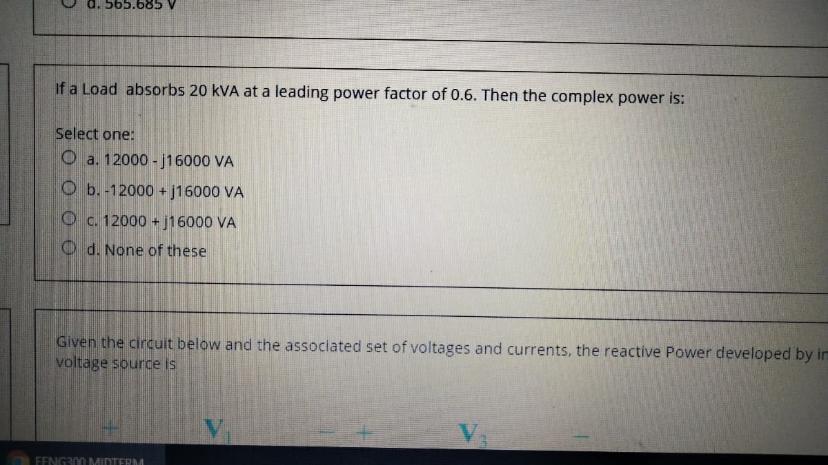 d. 565.685 V
If a Load absorbs 20 kVA at a leading power factor of 0.6. Then the complex power is:
Select one:
O a. 12000 - j16000 VA
O b.-12000 + j16000 VA
O c. 12000 + j16000 VA
O d. None of these
Given the circuit below and the associated set of voltages and currents, the reactive Power developed by im
voltage source is
FENG300 MINTERM
