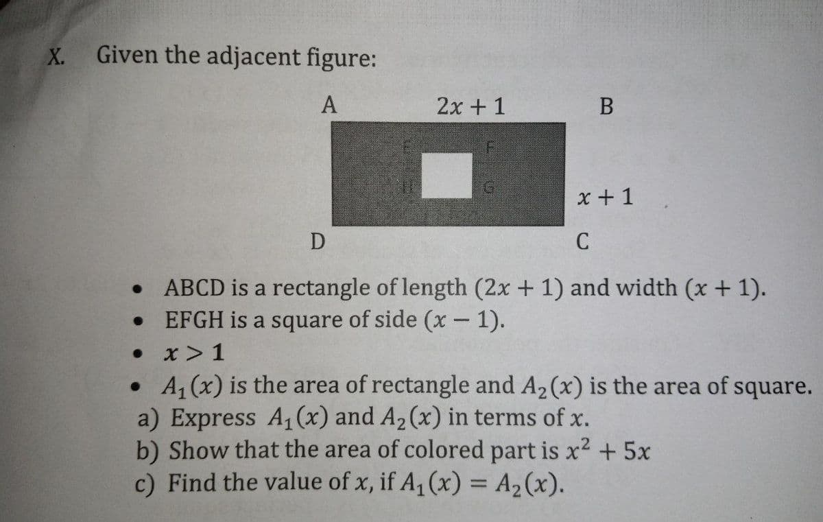 X.
Given the adjacent figure:
A
2x + 1
B
x + 1
• ABCD is a rectangle of length (2x + 1) and width (x + 1).
EFGH is a square of side (x- 1).
• x> 1
• 4, (x) is the area of rectangle and A2(x) is the area of square.
a) Express A1(x) and A2 (x) in terms of x.
b) Show that the area of colored part is x2 + 5x
c) Find the value of x, if A, (x) = A2(x).
