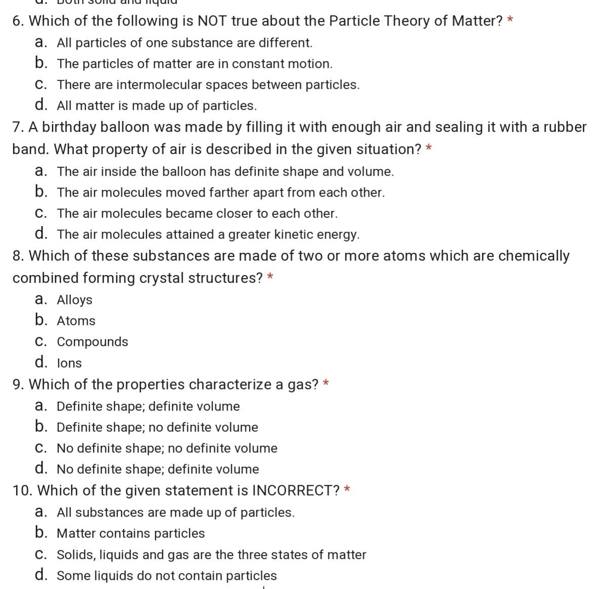 6. Which of the following is NOT true about the Particle Theory of Matter? *
a. All particles of one substance are different.
b. The particles of matter are in constant motion.
C. There are intermolecular spaces between particles.
d. All matter is made up of particles.
7. A birthday balloon was made by filling it with enough air and sealing it with a rubber
band. What property of air is described in the given situation? *
a. The air inside the balloon has definite shape and volume.
b. The air molecules moved farther apart from each other.
C. The air molecules became closer to each other.
d. The air molecules attained a greater kinetic energy.
8. Which of these substances are made of two or more atoms which are chemically
combined forming crystal structures? *
a. Alloys
b. Atoms
C. Compounds
d. lons
9. Which of the properties characterize a gas? *
a. Definite shape; definite volume
b. Definite shape; no definite volume
C. No definite shape; no definite volume
d. No definite shape; definite volume
10. Which of the given statement is INCORRECT? *
a. All substances are made up of particles.
b. Matter contains particles
C. Solids, liquids and gas are the three states of matter
d. Some liquids do not contain particles
