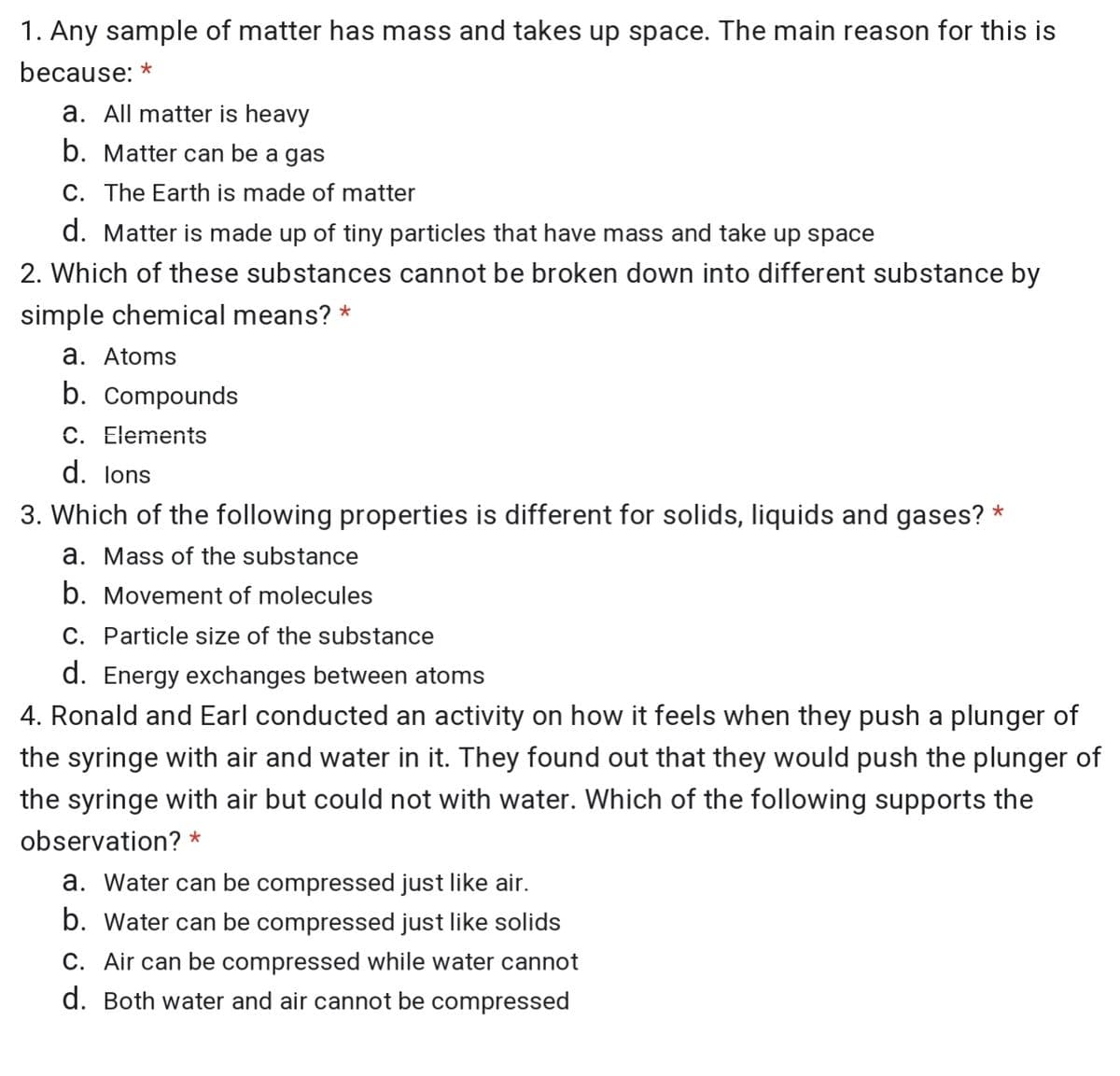 1. Any sample of matter has mass and takes up space. The main reason for this is
because: *
a. All matter is heavy
b. Matter can be a gas
C. The Earth is made of matter
d. Matter is made up of tiny particles that have mass and take up space
2. Which of these substances cannot be broken down into different substance by
simple chemical means? *
a. Atoms
b. Compounds
C. Elements
d. lons
3. Which of the following properties is different for solids, liquids and gases?
*
a. Mass of the substance
b. Movement of molecules
C. Particle size of the substance
d. Energy exchanges between atoms
4. Ronald and Earl conducted an activity on how it feels when they push a plunger of
the syringe with air and water in it. They found out that they would push the plunger of
the syringe with air but could not with water. Which of the following supports the
observation? *
a. Water can be compressed just like air.
b. Water can be compressed just like solids
C. Air can be compressed while water cannot
d. Both water and air cannot be compressed
