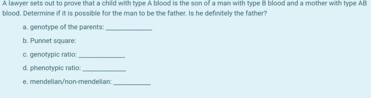 A lawyer sets out to prove that a child with type A blood is the son of a man with type B blood and a mother with type AB
blood. Determine if it is possible for the man to be the father. Is he definitely the father?
a. genotype of the parents:
b. Punnet square:
C. genotypic ratio:
d. phenotypic ratio:
e. mendelian/non-mendelian:

