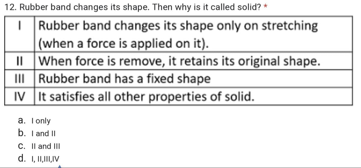 12. Rubber band changes its shape. Then why is it called solid? *
Rubber band changes its shape only on stretching
(when a force is applied on it).
When force is remove, it retains its original shape.
III Rubber band has a fixed shape
IV It satisfies all other properties of solid.
a. Tonly
b. I and II
C. Il and III
d. 1, I1,I,IV
