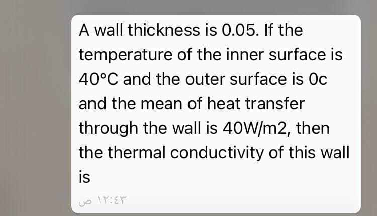 A wall thickness is 0.05. If the
temperature of the inner surface is
40°C and the outer surface is Oc
and the mean of heat transfer
through the wall is 40W/m2, then
the thermal conductivity of this wall
is
