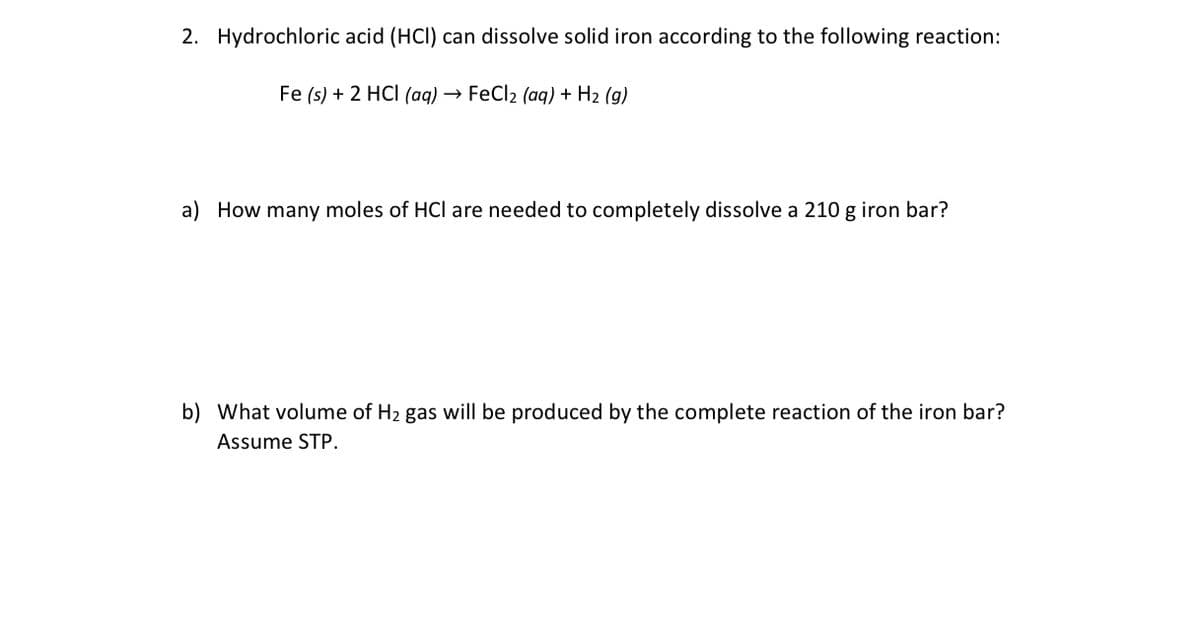 2. Hydrochloric acid (HCI) can dissolve solid iron according to the following reaction:
Fe (s) + 2 HCI (aq) → FeCl2 (aq) + H2 (g)
a) How many moles of HCl are needed to completely dissolve a 210 g iron bar?
b) What volume of H2 gas will be produced by the complete reaction of the iron bar?
Assume STP.
