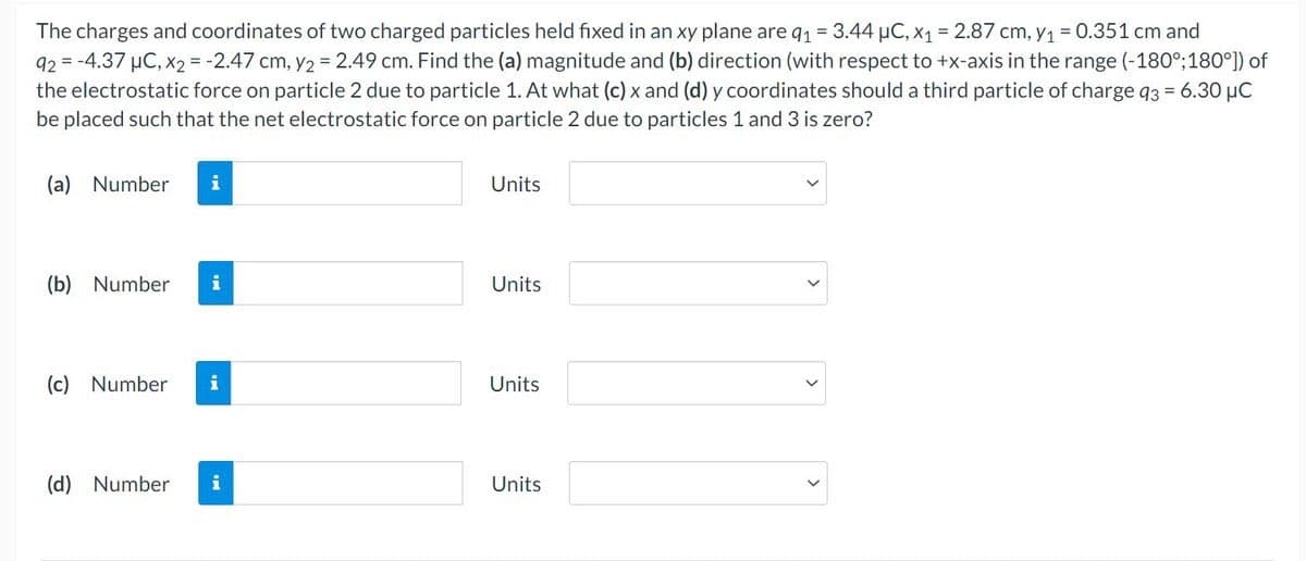 The charges and coordinates of two charged particles held fixed in an xy plane are q₁ = 3.44 μC, x₁ = 2.87 cm, y₁ = 0.351 cm and
92= -4.37 μC, x2 = -2.47 cm, y2 = 2.49 cm. Find the (a) magnitude and (b) direction (with respect to +x-axis in the range (-180°; 180°]) of
the electrostatic force on particle 2 due to particle 1. At what (c) x and (d) y coordinates should a third particle of charge q3 = 6.30 μC
be placed such that the net electrostatic force on particle 2 due to particles 1 and 3 is zero?
(a) Number i
(b) Number i
(c) Number i
(d) Number i
Units
Units
Units
Units