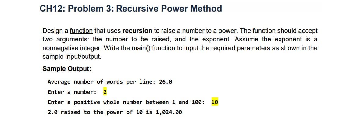 CH12: Problem 3: Recursive Power Method
Design a function that uses recursion to raise a number to a power. The function should accept
two arguments: the number to be raised, and the exponent. Assume the exponent is a
nonnegative integer. Write the main() function to input the required parameters as shown in the
sample input/output.
Sample Output:
Average number of words per line: 26.0
Enter a number:
2
Enter a positive whole number between 1 and 100:
10
2.0 raised to the power of 10 is 1,024.00
