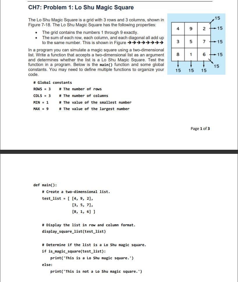 CH7: Problem 1: Lo Shu Magic Square
15
The Lo Shu Magic Square is a grid with 3 rows and 3 columns, shown in
Figure 7-18. The Lo Shu Magic Square has the following properties:
4
9
+15
The grid contains the numbers 1 through 9 exactly.
The sum of each row, each column, and each diagonal all add up
to the same number. This is shown in Figure >→→→→→→
3
7 +15
In a program you can simulate a magic square using a two-dimensional
list. Write a function that accepts a two-dimensional list as an argument
and determines whether the list is a Lo Shu Magic Square. Test the
function in a program. Below is the main() function and some global
constants. You may need to define multiple functions to organize your
code.
8
6 +15
15
15
15
15
# Global constants
ROWS = 3
# The number of rows
COLS = 3
# The number of columns
MIN = 1
# The value of the smallest number
MAX = 9
# The value of the largest number
Page 1 of 3
def main():
# Create a two-dimensional list.
test_list = [ [4, 9, 2],
[3, 5, 7],
[8, 1, 6] ]
# Display the list in row and column format.
display_square_list(test_list)
# Determine if the list is a Lo Shu magic square.
if is_magic_square(test_list):
print('This is a Lo Shu magic square.')
else:
print('This is not a Lo Shu magic square.')
