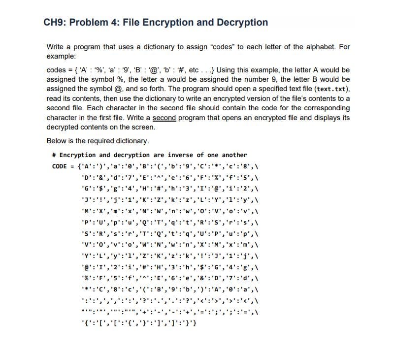 CH9: Problem 4: File Encryption and Decryption
Write a program that uses a dictionary to assign "codes" to each letter of the alphabet. For
example:
codes = { 'A' : %', 'a' : 9', 'B' : '@', 'b' : #, etc ...} Using this example, the letter A would be
assigned the symbol %, the letter a would be assigned the number 9, the letter B would be
assigned the symbol @, and so forth. The program should open a specified text file (text.txt),
read its contents, then use the dictionary to write an encrypted version of the file's contents to a
second file. Each character in the second file should contain the code for the corresponding
character in the first file. Write a second program that opens an encrypted file and displays its
decrypted contents on the screen.
Below is the required dictionary.
# Encryption and decryption are inverse of one another
CODE = {'A':')','a':'0', 'B':'(','b':'9', 'C':*','c':'8',\
'D': '&', 'd':'7','E':'^','e':'6','
'F': '%','f':'5',\
'G':'$','g':'4', 'H': '#', 'h':'3','I': '@','i':'2',\
'J':'!
'j':'1','K':'Z','k':'z','L': 'Y','1':'y',\
'M': 'X', 'm':'x', 'N': 'W','n': 'w', '0': 'V','o':'v',\
'P': 'U', 'p':'u', 'Q':'T','q':'t', 'R':'S','r':'s',\
'S': 'R','s':'r','T':'Q', 't': 'q', 'U':'P', 'u':'p',\
'V':'0', 'v':'o', 'W': 'N', 'w':'n', 'X': 'M','x':'m',\
,'j' : '1י ,יני :י !' ,''kz'' : ,'א':'Z' ,יני : L',י ''y:"צי
'@':'I','2':'i','#':'H','3':'h','$': 'G', '4':'g',\
'%':'F','5':'f',
:'E', '6':'e', '&': 'D','7':'d',\
*:'C', '8':
(': 'B
'9':'b',')':'A', '0':'a',\
':':',
?','':'>','>':'<',\
"*":'"',
{'{' : ' [ י,'[ ':'{','}י:']' ,' ןי:י)י

