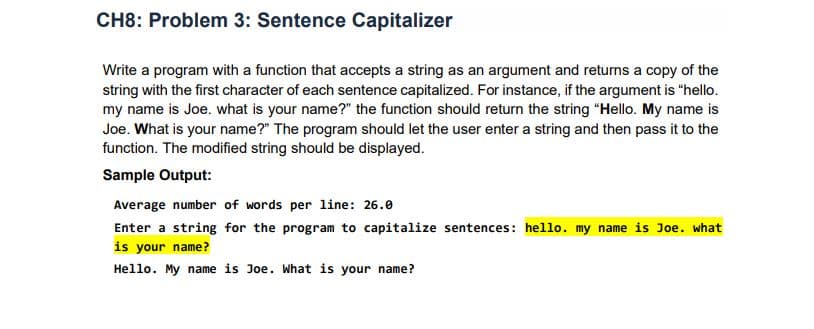 CH8: Problem 3: Sentence Capitalizer
Write a program with a function that accepts a string as an argument and returns a copy of the
string with the first character of each sentence capitalized. For instance, if the argument is "hello.
my name is Joe. what is your name?" the function should return the string "Hello. My name is
Joe. What is your name?" The program should let the user enter a string and then pass it to the
function. The modified string should be displayed.
Sample Output:
Average number of words per line: 26.0
Enter a string for the program to capitalize sentences: hello. my name is Joe. what
is your name?
Hello. My name is Joe. What is your name?
