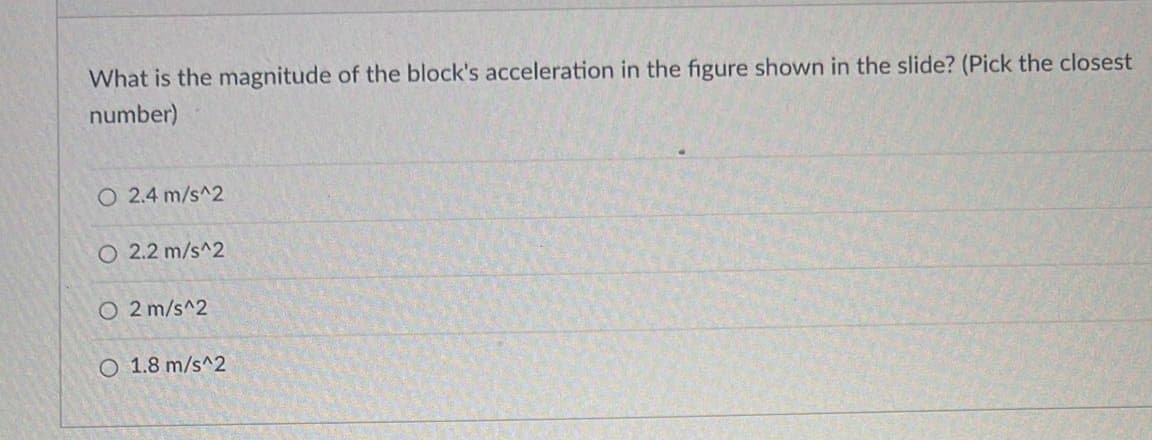What is the magnitude of the block's acceleration in the figure shown in the slide? (Pick the closest
number)
O 2.4 m/s^2
O 2.2 m/s^2
O2 m/s^2
O 1.8 m/s^2