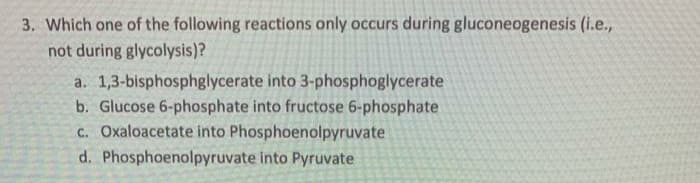 3. Which one of the following reactions only occurs during gluconeogenesis (i.e.,
not during glycolysis)?
a. 1,3-bisphosphglycerate into 3-phosphoglycerate
b. Glucose 6-phosphate into fructose 6-phosphate
c. Oxaloacetate into Phosphoenolpyruvate
d. Phosphoenolpyruvate into Pyruvate
