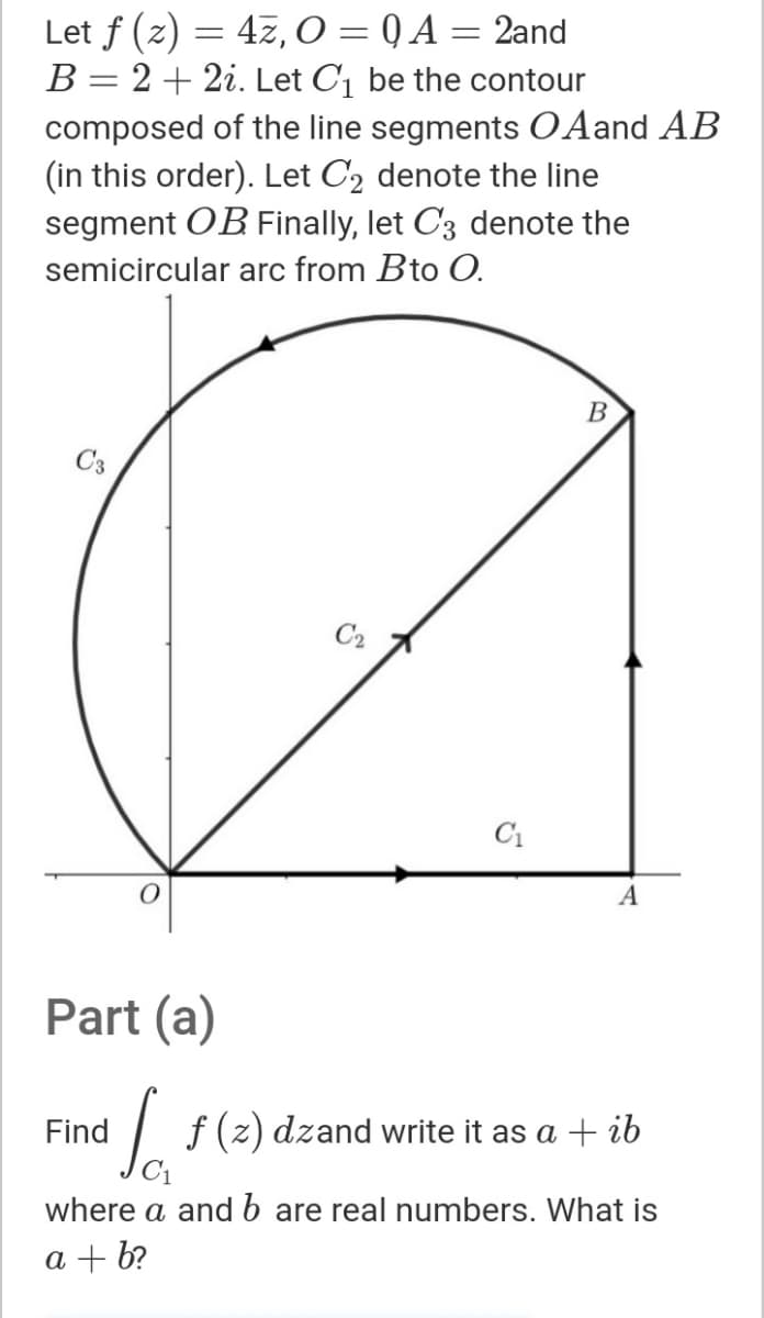 Let f (z) = 47, 0 = Q A = 2and
B = 2+ 2i. Let C1 be the contour
composed of the line segments O Aand AB
(in this order). Let C2 denote the line
segment OB Finally, let C3 denote the
semicircular arc from Bto O.
B
C3
C2
C1
A
Part (a)
Find
f(2)
dzand write it as a
+ ib
where a and b are real numbers. What is
a + b?
