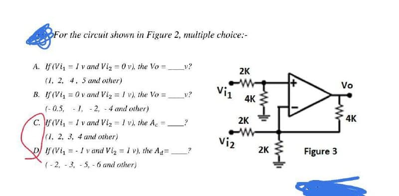 For the circuit shown in Figure 2, multiple choice:-
y?
A. If (Vi₁ I vand Vi₂0v), the Vo =
=
2K
(1, 2, 4, 5 and other)
W
Vi1
B. If (Vi₁ = 0 vand Vi₂ = 1 v), the Vo = _v?
(-0.5, -1, -2, - 4 and other)
C. If (Vi₁
= 1 v and Vi₂ = 1 v), the Ac =
(1, 2, 3, 4 and other)
DIf (Vi₁-1 v and Vi₂ = 1 v), the Ad=
(-2, -3, -5, -6 and other)
Viz
4K
2K
WW
2K
Figure 3
Vo
4K