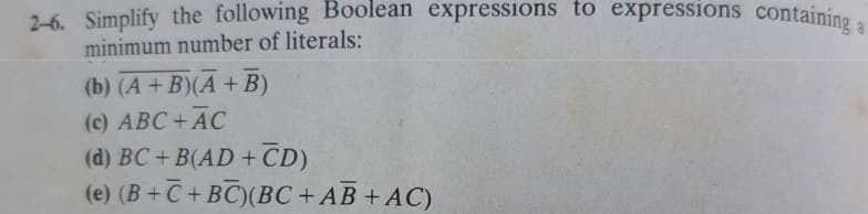 2-6. Simplify the following Boolean expressions to expressions containing a
minimum number of literals:
(b) (A+B)(A + B)
(c) ABC + AC
(d) BC+B(AD+CD)
(e) (B+C+BC) (BC+AB + AC)