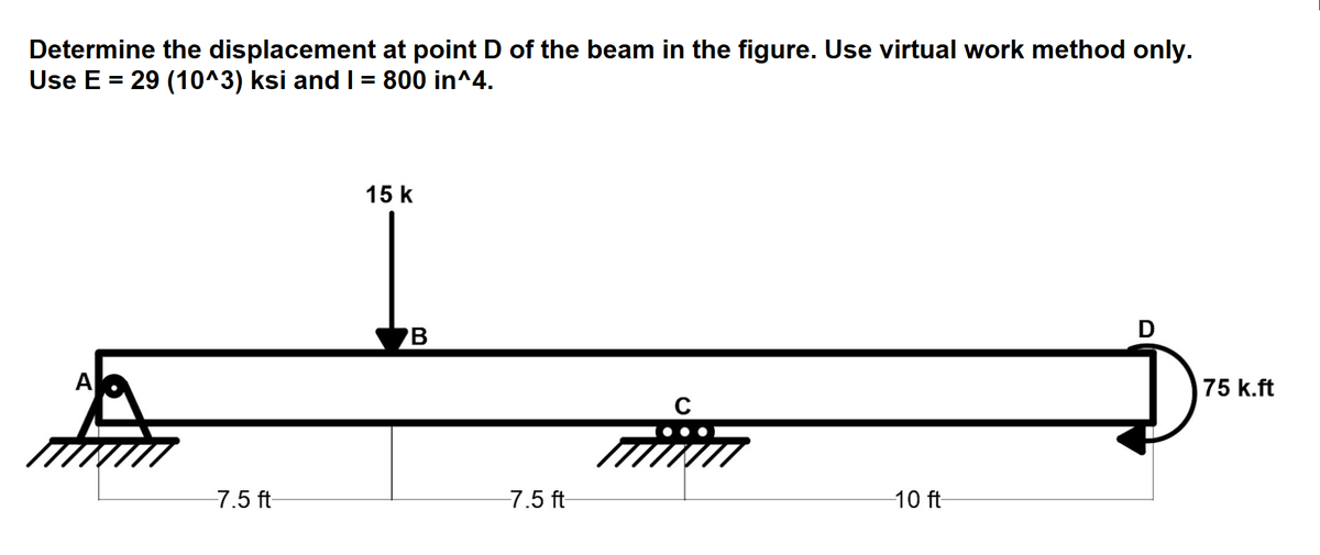 Determine the displacement at point D of the beam in the figure. Use virtual work method only.
Use E = 29 (10^3) ksi and I = 800 in^4.
A
-7.5 ft-
15 k
B
-7.5 ft-
с
-10 ft-
D
75 k.ft