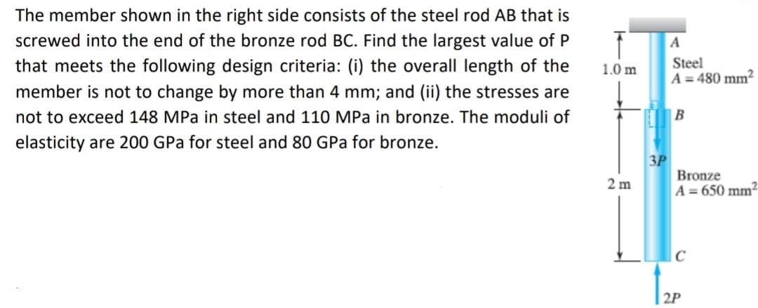 The member shown in the right side consists of the steel rod AB that is
screwed into the end of the bronze rod BC. Find the largest value of P
that meets the following design criteria: (i) the overall length of the
member is not to change by more than 4 mm; and (ii) the stresses are
not to exceed 148 MPa in steel and 110 MPa in bronze. The moduli of
elasticity are 200 GPa for steel and 80 GPa for bronze.
T
1.0 m
2m
3P
A
Steel
A=480 mm²
B
Bronze
A=650 mm²
C
2P