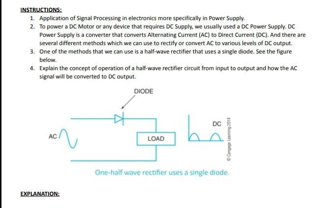 INSTRUCTIONS:
1. Application of Signal Processing in electronics more specifically in Power Supply.
2. To power a DC Motor or any device that requires DC Supply, we usually used a DC Power Supply. DC
Power Supply is a converter that converts Alternating Current (AC) to Direct Current (DC). And there are
several different methods which we can use to rectify or convert AC to various levels of DC output.
3. One of the methods that we can use is a half-wave rectifier that uses a single diode. See the figure
below.
4. Explain the concept of operation of a half-wave rectifier circuit from input to output and how the AC
signal will be converted to DC output.
AC
EXPLANATION:
اتفاهم بگه
DIODE
LOAD
DC
ⒸCengage Leaming 2014
One-half wave rectifier uses a single diode.