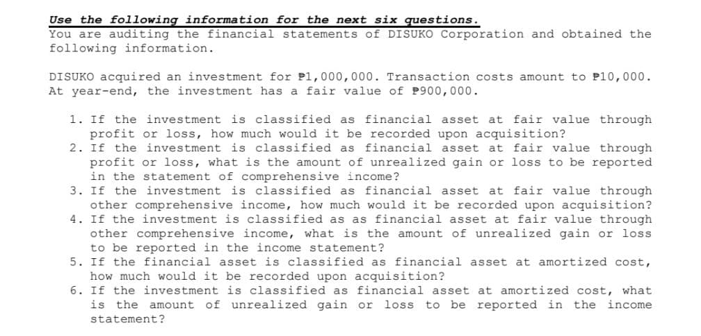 Use the following information for the next six questions.
You are auditing the financial statements of DISUKO Corporation and obtained the
following information.
DISUKO acquired an investment for P1,000,000. Transaction costs amount to P10,000.
At year-end, the investment has a fair value of P900,000.
1. If the investment is classified as financial asset at fair value through
profit or loss, how much would it be recorded upon acquisition?
2. If the investment is classified as financial asset at fair value through
profit or loss, what is the amount of unrealized gain or loss to be reported
in the statement of comprehensive income?
3. If the investment is classified as financial asset at fair value through
other comprehensive income, how much would it be recorded upon acquisition?
4. If the investment is classified as as financial asset at fair value through
other comprehensive income, what is the amount of unrealized gain or loss.
to be reported in the income statement?
5. If the financial asset is classified as financial asset at amortized cost,
how much would it be recorded upon acquisition?
6. If the investment is classified as financial asset at amortized cost, what
is the amount of unrealized gain or loss to be reported in the income
statement?