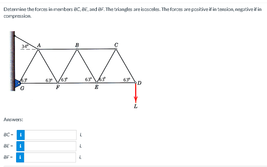 Determine the forces in members BC, BE, and BF. The triangles are isosceles. The forces are positive if in tension, negative if in
compression.
BC=
BE =
34°
63°
Answers:
G
i
i
BF= i
A
63⁰ 63°
F
B
L
L
L
63⁰ 63⁰
E
C
63°
D
