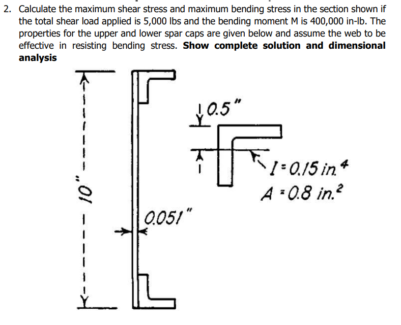 2. Calculate the maximum shear stress and maximum bending stress in the section shown if
the total shear load applied is 5,000 lbs and the bending moment M is 400,000 in-lb. The
properties for the upper and lower spar caps are given below and assume the web to be
effective in resisting bending stress. Show complete solution and dimensional
analysis
|------
10" -
0.051"
0.5"
F
1 = 0.15 in.4
A=0.8 in.²