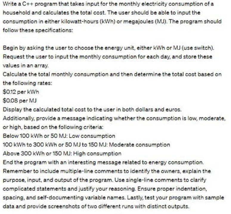 Write a C++ program that takes input for the monthly electricity consumption of a
household and calculates the total cost. The user should be able to input the
consumption in either kilowatt-hours (kWh) or megajoules (MJ). The program should
follow these specifications:
Begin by asking the user to choose the energy unit, either kWh or MJ (use switch).
Request the user to input the monthly consumption for each day, and store these
values in an array.
Calculate the total monthly consumption and then determine the total cost based on
the following rates:
$0.12 per kWh
$0.08 per MJ
Display the calculated total cost to the user in both dollars and euros.
Additionally, provide a message indicating whether the consumption is low, moderate,
or high, based on the following criteria:
Below 100 kWh or 50 MJ: Low consumption
100 kWh to 300 kWh or 50 MJ to 150 MJ: Moderate consumption
Above 300 kWh or 150 MJ: High consumption
End the program with an interesting message related to energy consumption.
Remember to include multiple-line comments to identify the owners, explain the
purpose, input, and output of the program. Use single-line comments to clarify
complicated statements and justify your reasoning. Ensure proper indentation,
spacing, and self-documenting variable names. Lastly, test your program with sample
data and provide screenshots of two different runs with distinct outputs.