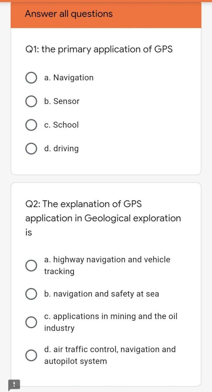 Answer all questions
Q1: the primary application of GPS
O a. Navigation
O b. Sensor
c. School
O d. driving
Q2: The explanation of GPS
application in Geological exploration
is
a. highway navigation and vehicle
tracking
O b. navigation and safety at sea
c. applications in mining and the oil
industry
d. air traffic control, navigation and
autopilot system

