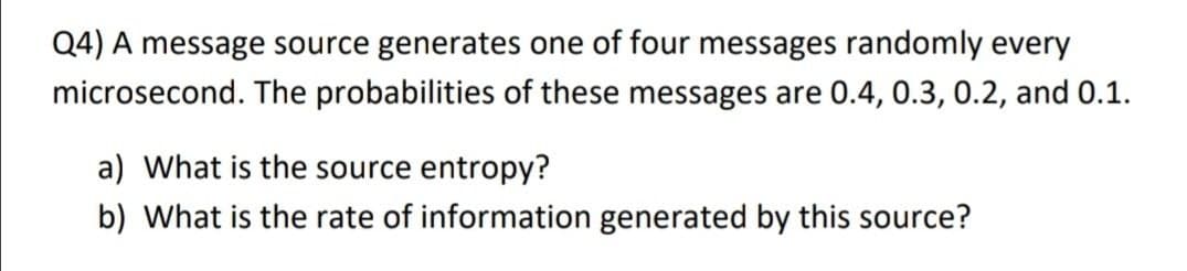 Q4) A message source generates one of four messages randomly every
microsecond. The probabilities of these messages are 0.4, 0.3, 0.2, and 0.1.
a) What is the source entropy?
b) What is the rate of information generated by this source?
