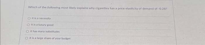 Which of the following most likely explains why cigarettes has a price elasticity of demand of -0.28?
O it is a necessity
O it is a luxury good
O it has many substitutes
O it is a large share of your budget.