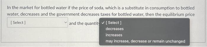In the market for bottled water if the price of soda, which is a substitute in consumption to bottled
water, decreases and the government decreases taxes for bottled water, then the equilibrium price
[Select]
and the quantity
[Select]
decreases
increases
may increase, decrease or remain unchanged