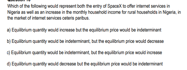 Which of the following would represent both the entry of SpaceX to offer internet services in
Nigeria as well as an increase in the monthly household income for rural households in Nigeria, in
the market of internet services ceteris paribus.
a) Equilibrium quantity would increase but the equilibrium price would be indeterminant
b) Equilibrium quantity would be indeterminant, but the equilibrium price would decrease
c) Equilibrium quantity would be indeterminant, but the equilibrium price would increase
d) Equilibrium quantity would decrease but the equilibrium price would be indeterminant
