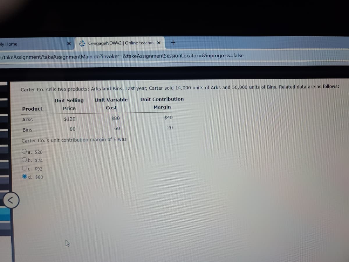 My Home
CengageNOWv2 | Online teachin X
/takeAssignment/takeAssignmentMain.do?invoker=&takeAssignmentSessionLocator=&inprogress=false
Carter Co. sells two products: Arks and Bins. Last year, Carter sold 14,000 units of Arks and 56,000 units of Bins. Related data are as follows:
Unit Selling
Unit Variable
Unit Contribution
Product
Price
Cost
Margin
Arks
$120
$80
$40
Bins
80
60
20
Carter Co.'s unit contribution margin of E was
Oa. $20
Ob. $24
Oc. $92
Od. $60
