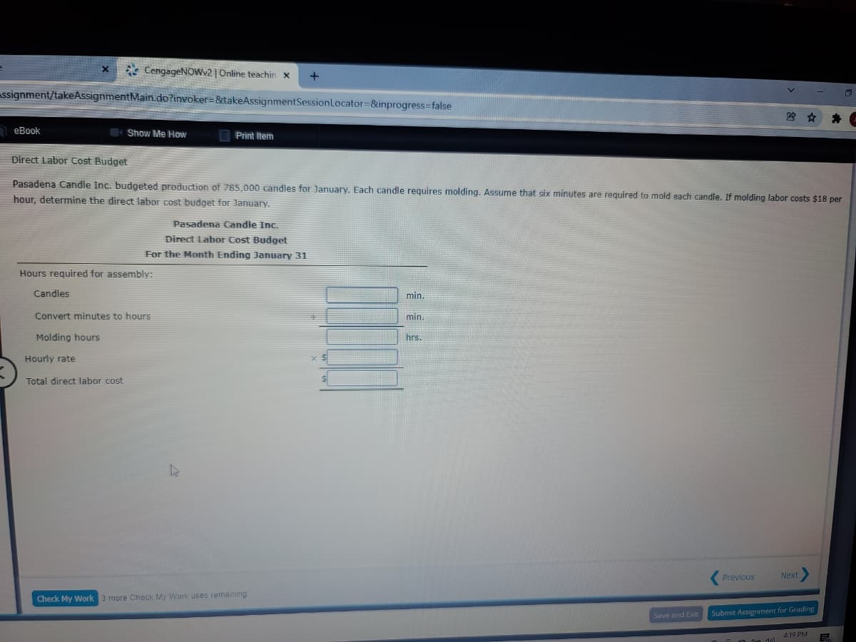 * CengageNOWv2 | Online teachin x
ssignment/takeAssignmentMain.do?invoker=&takeAssignmentSessionLocator=&inprogress=false
еВook
Show Me How
E Print Item
Direct Labor Cost Budget
Pasadena Candle Inc. budgeted production of 785,000 candles for January. Each candle requires molding. Assume that six minutes are required to mold each candle. If molding labor costs $18 per
hour, determine the direct labor cost budget for January.
Pasadena Candle Inc.
Direct Labor Cost Budget
For the Month Ending January 31
Hours required for assembly:
Candles
min.
Convert minutes to hours
min.
Molding hours
hrs.
Hourly rate
Total direct labor cost
Previous
Next
Check My Work 3 more Check My Work uses remaining
Save and Exit
Submit Assignment for Grading
4:19 PM
