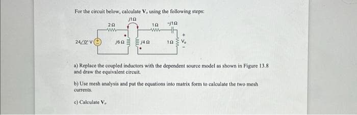 For the circuit below, calculate V, using the following steps:
j
10 --/10
24/0 V
202
ww
160 140
c) Calculate V.
10
a) Replace the coupled inductors with the dependent source model as shown in Figure 13.8
and draw the equivalent circuit.
b) Use mesh analysis and put the equations into matrix form to calculate the two mesh
currents.