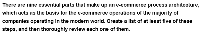 There are nine essential parts that make up an e-commerce process architecture,
which acts as the basis for the e-commerce operations of the majority of
companies operating in the modern world. Create a list of at least five of these
steps, and then thoroughly review each one of them.