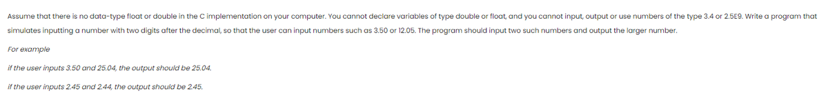 Assume that there is no data-type float or double in the C implementation on your computer. You cannot declare variables of type double or float, and you cannot input, output or use numbers of the type 3.4 or 2.5E9. Write a program that
simulates inputting a number with two digits after the decimal, so that the user can input numbers such as 3.50 or 12.05. The program should input two such numbers and output the larger number.
For example
if the user inputs 3.50 and 25.04, the output should be 25.04.
if the user inputs 2.45 and 2.44, the output should be 2.45.
