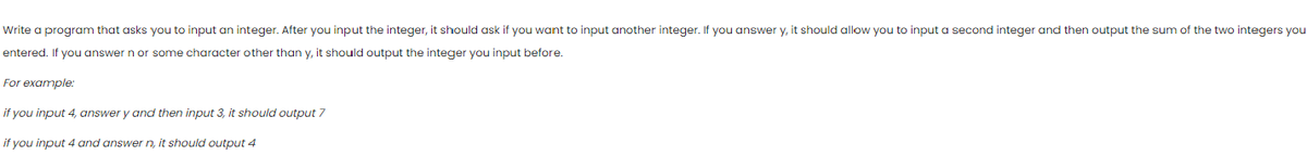 Write a program that asks you to input an integer. After you input the integer, it should ask if you want to input another integer. If you answer y, it should allow you to input a second integer and then output the sum of the two integers you
entered. If you answer n or some character other than y, it should output the integer you input before.
For example:
if you input 4, answer y and then input 3, it should output 7
if you input 4 and answer n, it should output 4
