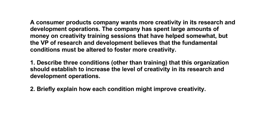 A consumer products company wants more creativity in its research and
development operations. The company has spent large amounts of
money on creativity training sessions that have helped somewhat, but
the VP of research and development believes that the fundamental
conditions must be altered to foster more creativity.
1. Describe three conditions (other than training) that this organization
should establish to increase the level of creativity in its research and
development operations.
2. Briefly explain how each condition might improve creativity.
