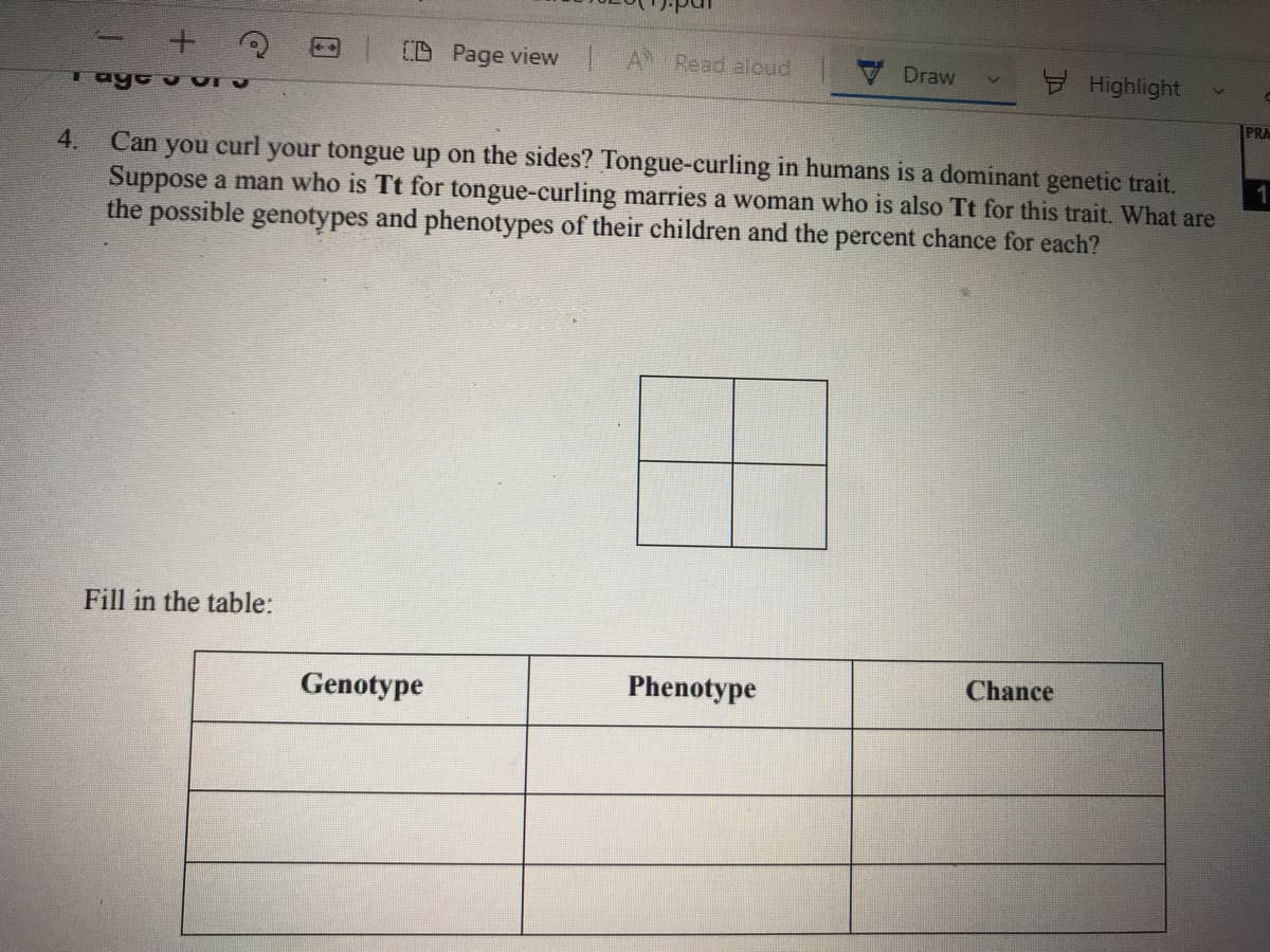 D Page view A Read aloud
Draw
Highlight
PRA
Can you curl your tongue up on the sides? Tongue-curling in humans is a dominant genetic trait.
Suppose a man who is Tt for tongue-curling marries a woman who is also Tt for this trait. What are
the possible genotypes and phenotypes of their children and the percent chance for each?
4.
1
Fill in the table:
Genotype
Phenotype
Chance
