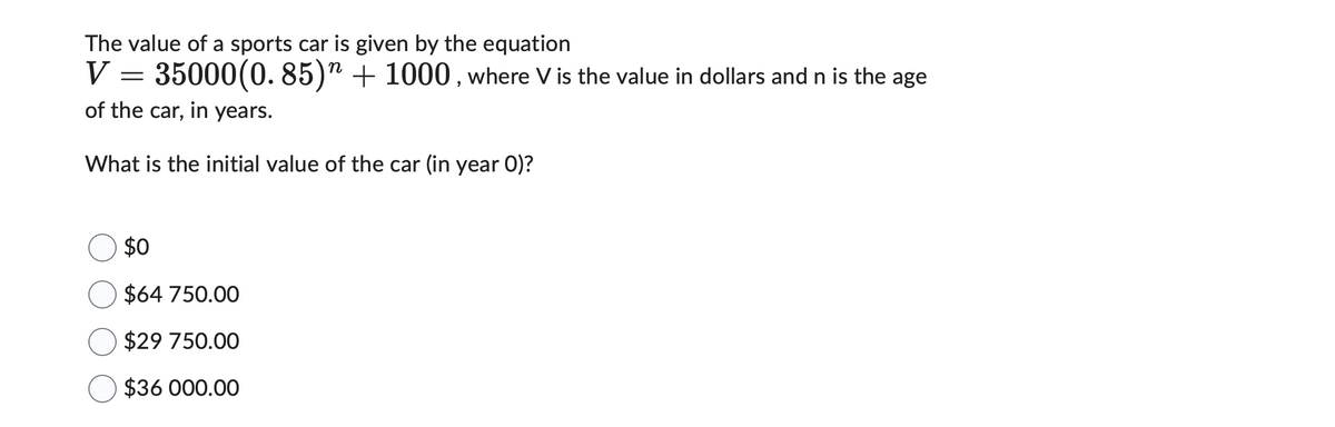The value of a sports car is given by the equation
n
V
35000(0.85) + 1000, where V is the value in dollars and n is the age
of the car, in years.
What is the initial value of the car (in year 0)?
=
$0
$64 750.00
$29 750.00
$36 000.00