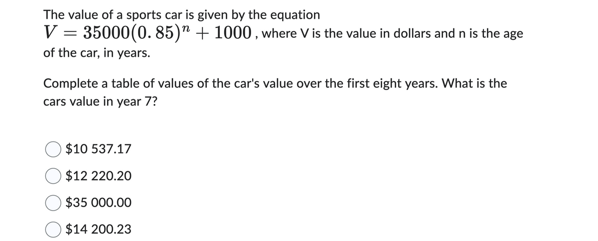 The value of a sports car is given by the equation
V = 35000(0.85)” + 1000, where V is the value in dollars and n is the age
of the car, in years.
Complete a table of values of the car's value over the first eight years. What is the
cars value in year 7?
O $10 537.17
O $12 220.20
O $35 000.00
O $14 200.23