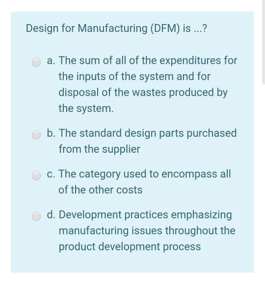 Design for Manufacturing (DFM) is .?
a. The sum of all of the expenditures for
the inputs of the system and for
disposal of the wastes produced by
the system.
b. The standard design parts purchased
from the supplier
c. The category used to encompass all
of the other costs
d. Development practices emphasizing
manufacturing issues throughout the
product development process
