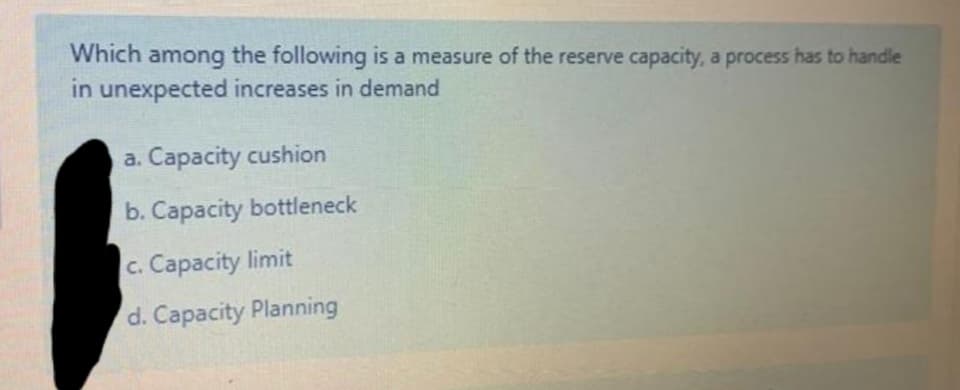 Which
the following is a measure of the reserve capacity, a process has to handle
among
in unexpected increases in demand
a. Capacity cushion
b. Capacity bottleneck
c. Capacity limit
d. Capacity Planning
