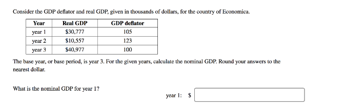Consider the GDP deflator and real GDP, given in thousands of dollars, for the country of Economica.
Year
Real GDP
GDP deflator
уear 1
$30,777
105
year 2
$10,557
123
уear 3
$40,977
100
The base year, or base period, is year 3. For the given years, calculate the nominal GDP. Round your answers to the
nearest dollar.
What is the nominal GDP for year 1?
year 1: S
